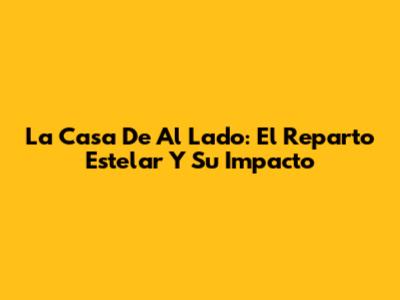 La Casa De Al Lado: El Reparto Estelar Y Su Impacto