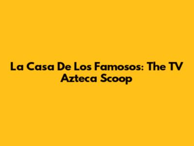 La Casa De Los Famosos: The TV Azteca Scoop
