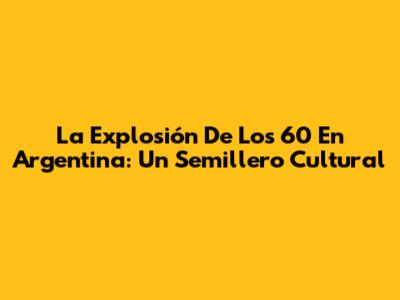 La Explosión De Los '60 En Argentina: Un Semillero Cultural