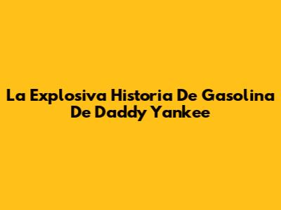 La Explosiva Historia De 'Gasolina' De Daddy Yankee