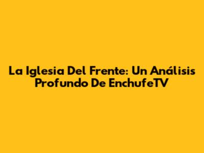 La Iglesia Del Frente: Un Análisis Profundo De EnchufeTV