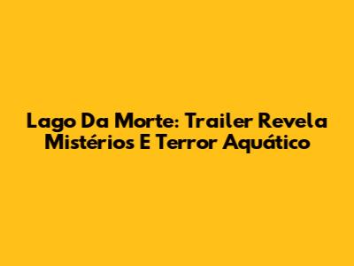 Lago Da Morte: Trailer Revela Mistérios E Terror Aquático