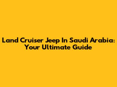 Land Cruiser Jeep In Saudi Arabia: Your Ultimate Guide