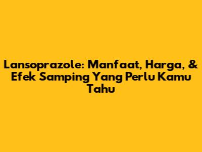 Lansoprazole: Manfaat, Harga, & Efek Samping Yang Perlu Kamu Tahu