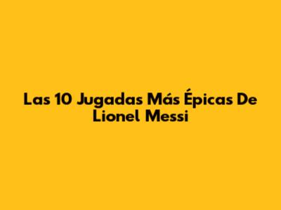 Las 10 Jugadas Más Épicas De Lionel Messi