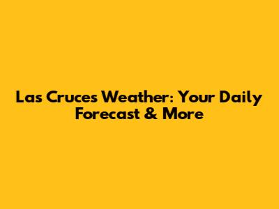 Las Cruces Weather: Your Daily Forecast & More