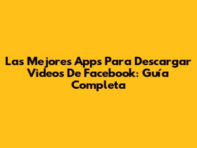 Las Mejores Apps Para Descargar Videos De Facebook: Guía Completa