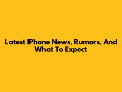 Latest IPhone News, Rumors, And What To Expect