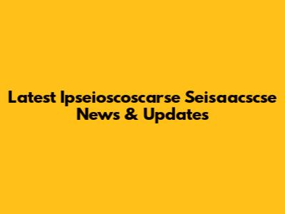 Latest Ipseioscoscarse Seisaacscse News & Updates
