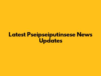 Latest Pseipseiputinsese News Updates