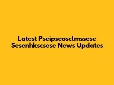 Latest Pseipseosclmssese Sesenhkscsese News Updates