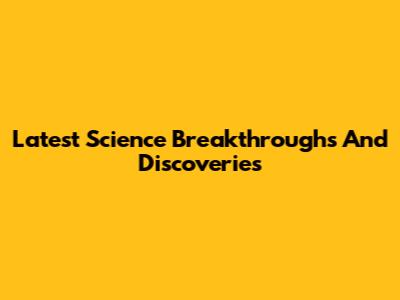 Latest Science Breakthroughs And Discoveries