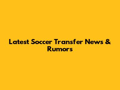 Latest Soccer Transfer News & Rumors
