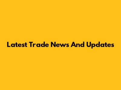 Latest Trade News And Updates