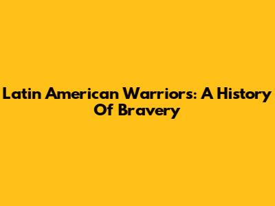 Latin American Warriors: A History Of Bravery