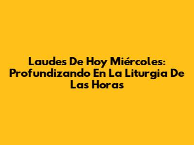 Laudes De Hoy Miércoles: Profundizando En La Liturgia De Las Horas