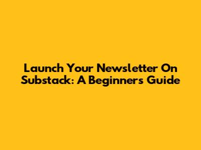 Launch Your Newsletter On Substack: A Beginner's Guide