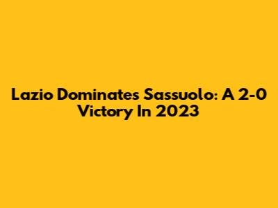 Lazio Dominates Sassuolo: A 2-0 Victory In 2023