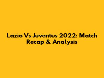 Lazio Vs Juventus 2022: Match Recap & Analysis