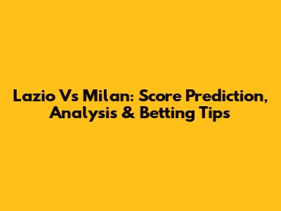 Lazio Vs Milan: Score Prediction, Analysis & Betting Tips