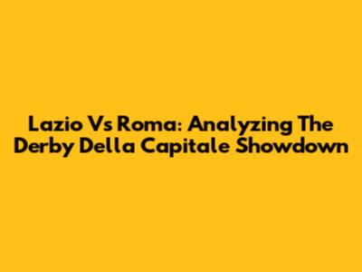 Lazio Vs Roma: Analyzing The Derby Della Capitale Showdown