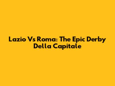 Lazio Vs Roma: The Epic Derby Della Capitale