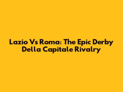Lazio Vs Roma: The Epic Derby Della Capitale Rivalry