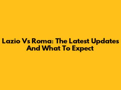 Lazio Vs Roma: The Latest Updates And What To Expect