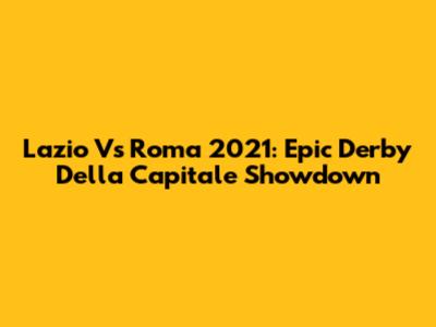 Lazio Vs Roma 2021: Epic Derby Della Capitale Showdown