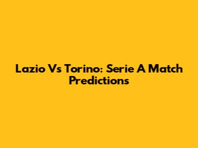 Lazio Vs Torino: Serie A Match Predictions