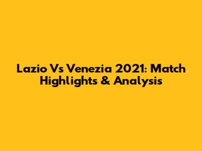 Lazio Vs Venezia 2021: Match Highlights & Analysis