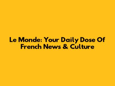 Le Monde: Your Daily Dose Of French News & Culture