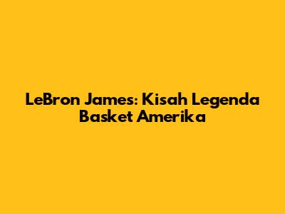 LeBron James: Kisah Legenda Basket Amerika
