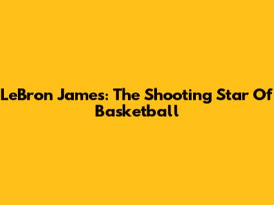 LeBron James: The Shooting Star Of Basketball