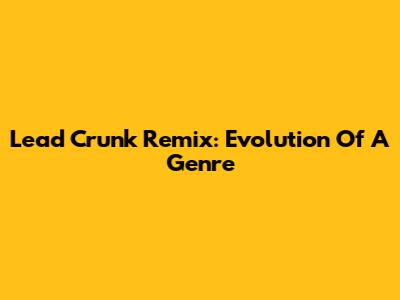 Lead Crunk Remix: Evolution Of A Genre