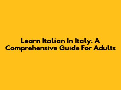Learn Italian In Italy: A Comprehensive Guide For Adults