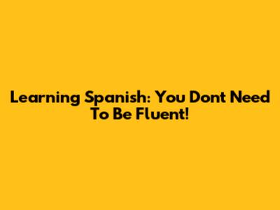 Learning Spanish: You Don't Need To Be Fluent!
