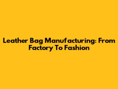 Leather Bag Manufacturing: From Factory To Fashion