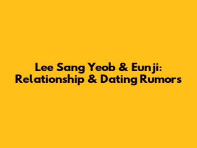 Lee Sang Yeob & Eunji: Relationship & Dating Rumors