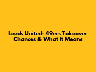 Leeds United: 49ers Takeover Chances & What It Means
