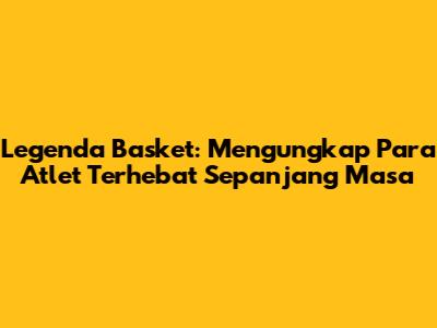 Legenda Basket: Mengungkap Para Atlet Terhebat Sepanjang Masa
