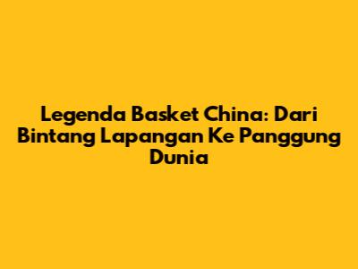 Legenda Basket China: Dari Bintang Lapangan Ke Panggung Dunia