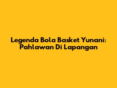 Legenda Bola Basket Yunani: Pahlawan Di Lapangan
