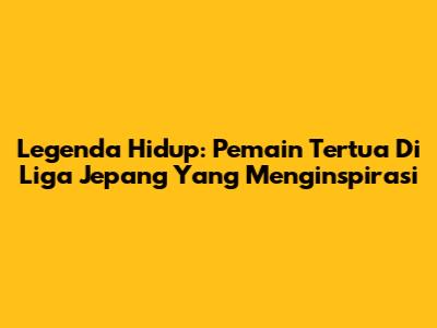 Legenda Hidup: Pemain Tertua Di Liga Jepang Yang Menginspirasi