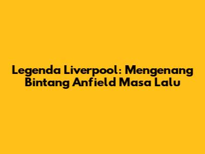 Legenda Liverpool: Mengenang Bintang Anfield Masa Lalu