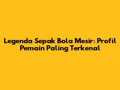 Legenda Sepak Bola Mesir: Profil Pemain Paling Terkenal
