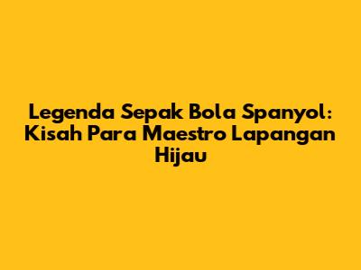 Legenda Sepak Bola Spanyol: Kisah Para Maestro Lapangan Hijau