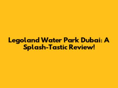 Legoland Water Park Dubai: A Splash-Tastic Review!