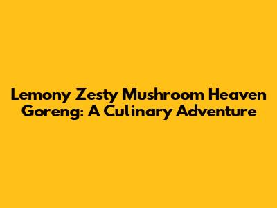 Lemony Zesty Mushroom Heaven Goreng: A Culinary Adventure