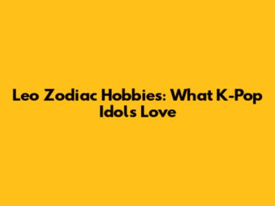 Leo Zodiac Hobbies: What K-Pop Idols Love